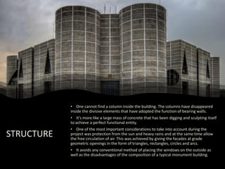 STRUCTURE
• One cannot find a column inside the building. The columns have disappeared
inside the divisive elements that have adopted the function of bearing walls.
• It's more like a large mass of concrete that has been digging and sculpting itself
to achieve a perfect functional entity.
• One of the most important considerations to take into account during the
project was protection from the sun and heavy rains and at the same time allow
the free circulation of air. This was achieved by giving the facades at grade
geometric openings in the form of triangles, rectangles, circles and arcs.
• It avoids any conventional method of placing the windows on the outside as
well as the disadvantages of the composition of a typical monument building.
 