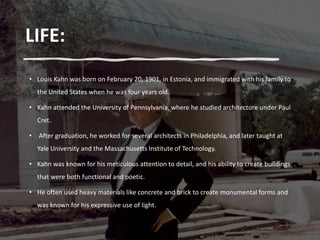 LIFE:
• Louis Kahn was born on February 20, 1901, in Estonia, and immigrated with his family to
the United States when he was four years old.
• Kahn attended the University of Pennsylvania, where he studied architecture under Paul
Cret.
• After graduation, he worked for several architects in Philadelphia, and later taught at
Yale University and the Massachusetts Institute of Technology.
• Kahn was known for his meticulous attention to detail, and his ability to create buildings
that were both functional and poetic.
• He often used heavy materials like concrete and brick to create monumental forms and
was known for his expressive use of light.
 