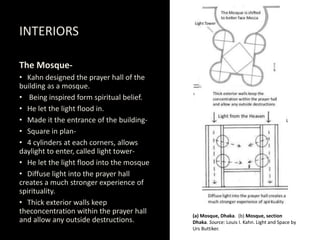 INTERIORS
The Mosque-
• Kahn designed the prayer hall of the
building as a mosque.
• Being inspired form spiritual belief.
• He let the light flood in.
• Made it the entrance of the building-
• Square in plan-
• 4 cylinders at each corners, allows
daylight to enter, called light tower-
• He let the light flood into the mosque
• Diffuse light into the prayer hall
creates a much stronger experience of
spirituality.
• Thick exterior walls keep
theconcentration within the prayer hall
and allow any outside destructions.
(a) Mosque, Dhaka. (b) Mosque, section
Dhaka. Source: Louis I. Kahn. Light and Space by
Urs Buttiker.
 