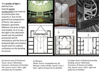 The quality of light is
defined from
layered spatial
configuration and material
of construction that
acquires it. Due to the
geometrical juxtaposition
of forms, the space in
between, generates
different scenarios of light
and shadow. As is to say,
the light in the afternoon
would cast the polished
punctured wall of
ambulatory and the form of
projected light and shadow
would reach its sublime
unification on the building
structures
(a) Interior view of Parliament
house. Source: Wikimedia
Commons. (b) Section of Chamber
Hall. Source: Louis I. Kahn. Light
and Space by Urs Buttiker.
(c) Mosque,
Dhaka. Source: mosqpedia.org. (d)
Mosque, section Dhaka. Source: Louis I.
Kahn. Light and Space by Urs Buttiker.
(e) Upper floors of National Assembly
building. Source: Wikimedia
Commons. (f) Section of middle
ring. Source: Louis I. Kahn. Light and
Space by Urs Buttiker.
 