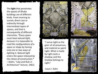 "I sense Light as the
giver of all presences,
and material as spent
Light. What is made
by Light costs a
shadow, and the
shadow belongs to
Light.“
-Louis I. Kahn
The light that penetrates
the spaces of Dhaka
buildings are of different
kinds. From morning to
sunset; direct cast or
indirectly through
intermediate layers of
spaces, and that is
consequently of different
intensities. “Every space
must have natural light,
because it is impossible to
read the configurations of a
space or shape by having
only one or two ways of
lighting it. Natural light
enters the space released by
the choice of construction.”
– (Kahn, “Law and Rule in
Architecture” lecture, 1961)
 