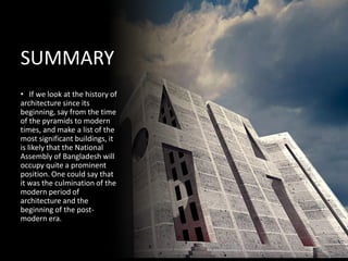 • If we look at the history of
architecture since its
beginning, say from the time
of the pyramids to modern
times, and make a list of the
most significant buildings, it
is likely that the National
Assembly of Bangladesh will
occupy quite a prominent
position. One could say that
it was the culmination of the
modern period of
architecture and the
beginning of the post-
modern era.
SUMMARY
 