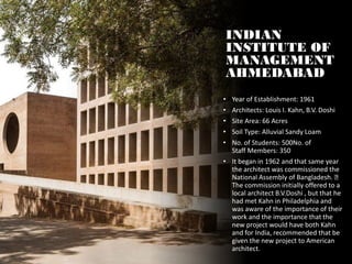 INDIAN
INSTITUTE OF
MANAGEMENT
AHMEDABAD
• Year of Establishment: 1961
• Architects: Louis I. Kahn, B.V. Doshi
• Site Area: 66 Acres
• Soil Type: Alluvial Sandy Loam
• No. of Students: 500No. of
Staff Members: 350
• It began in 1962 and that same year
the architect was commissioned the
National Assembly of Bangladesh.
The commission initially offered to a
local architect B.V.Doshi , but that he
had met Kahn in Philadelphia and
was aware of the importance of their
work and the importance that the
new project would have both Kahn
and for India, recommended that be
given the new project to American
architect.
 