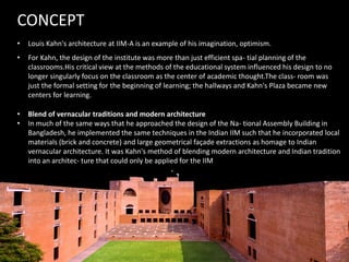 • Louis Kahn's architecture at IIM-A is an example of his imagination, optimism.
CONCEPT
• For Kahn, the design of the institute was more than just efficient spa- tial planning of the
classrooms.His critical view at the methods of the educational system influenced his design to no
longer singularly focus on the classroom as the center of academic thought.The class- room was
just the formal setting for the beginning of learning; the hallways and Kahn's Plaza became new
centers for learning.
• Blend of vernacular traditions and modern architecture
• In much of the same ways that he approached the design of the Na- tional Assembly Building in
Bangladesh, he implemented the same techniques in the Indian IIM such that he incorporated local
materials (brick and concrete) and large geometrical façade extractions as homage to Indian
vernacular architecture. It was Kahn's method of blending modern architecture and Indian tradition
into an architec- ture that could only be applied for the IIM
 