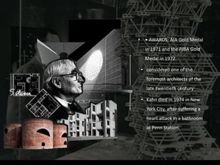 • • AWARDS: AIA Gold Medal
in 1971 and the RIBA Gold
Medal in 1972.
• considered one of the
foremost architects of the
late twentieth century
• Kahn died in 1974 in New
York City, after suffering a
heart attack in a bathroom
at Penn Station.
 