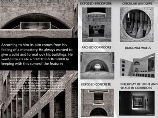 According to him its plan comes from his
feeling of a monastery. He always wanted to
give a solid and formal look his buildings. He
wanted to create a "FORTRESS IN BRICK In
keeping with this some of the features
 