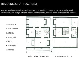 RESIDENCES FOR TEACHERS:
Married teachers or students could enjoy more complete housing units, are actually small
apartments with lounge, kitchen, one or two bedrooms, shower room, bathroom and terrace.
PLAN OF GROUND FLOOR PLAN OF FIRST FLOOR
1.VERANDAH
2.LIVING ROOM
3.KITCHEN
4.BED ROOM
5.TOILET
6.BATHROOM
7.TERRACE
 