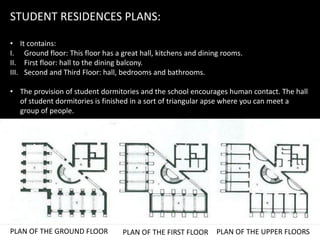 STUDENT RESIDENCES PLANS:
• It contains:
I. Ground floor: This floor has a great hall, kitchens and dining rooms.
II. First floor: hall to the dining balcony.
III. Second and Third Floor: hall, bedrooms and bathrooms.
• The provision of student dormitories and the school encourages human contact. The hall
of student dormitories is finished in a sort of triangular apse where you can meet a
group of people.
PLAN OF THE GROUND FLOOR PLAN OF THE FIRST FLOOR PLAN OF THE UPPER FLOORS
 