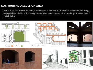 CORRIDOR AS DISCUSSION AREA
"The school and the dormitories are a unit like a monastry, comidors are avoided by having
deep porches, of all the dormitory rooms, where tea is served and the things are discussed.”
Louis I. Kahn
 