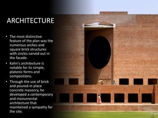 ARCHITECTURE
• The most distinctive
feature of the plan was the
numerous arches and
square brick structures
with circles carved out in
the facade.
• Kahn's architecture is
notable for its simple,
platonic forms and
compositions.
• Through the use of brick
and poured-in place
concrete masonry, he
developed a contemporary
and monumental
architecture that
maintained a sympathy for
the site.
 