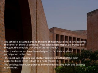• The school is designed around the idea of meetings so the library becomes
the center of the total complex. Huge open spaces depict the freedom of
thought, the principle that this institute stand for.
• Even the classrooms have been designed to facilitate students’
participation in the class.
• The most awe-inspiring and photographed view is that of the main
academic block which is built as a huge monolith.
• The buildings have wide porches and verandah leading from one building
to the other.
 