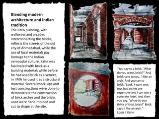 Blending modern
architecture and Indian
tradition
The IIMA planning, with
walkways and arcades
interconnecting the blocks,
reflects the streets of the old
city of Ahmedabad, while the
use of local materials pay
homage to the Indian
vernacular culture. Kahn was
fascinated with brick as a
building material; while before
he had used brick as a veneer,
in IIMA he used it as a structural
material. Several mock-ups and
test constructions were done to
demonstrate the construction
of brick arches and the bricks
used were hand-molded and
cut to shape at the site.
“You say to a brick, 'What
do you want, brick?" And
brick says to you, 'I like an
arch. And you say to
brick, 'Look, I want one,
too, but arches are
expensive and I can use a
concrete lintel. And then
you say: 'What do you
think of that, brick?' Brick
says: I like an arch."-
Louis I. Kahn
 