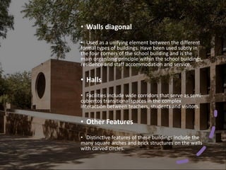 • Walls diagonal
• Used as a unifying element between the different
formal types of buildings. Have been used subtly in
the four corners of the school building and is the
main organizing principle within the school buildings,
residence and staff accommodation and service.
• Halls
• Facilities include wide corridors that serve as semi-
cubiertos transitional spaces in the complex
interaction between teachers, students and visitors.
• Other Features
• Distinctive features of these buildings include the
many square arches and brick structures on the walls
with carved circles.
 