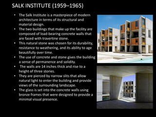 • The Salk Institute is a masterpiece of modern
architecture in terms of its structural and
material design.
• The two buildings that make up the facility are
composed of load-bearing concrete walls that
are faced with travertine stone.
• This natural stone was chosen for its durability,
resistance to weathering, and its ability to age
beautifully over time.
• The use of concrete and stone gives the building
a sense of permanence and solidity.
• The walls are 14 inches thick and rise to a
height of three stories.
• They are pierced by narrow slits that allow
natural light to enter the building and provide
views of the surrounding landscape.
• The glass is set into the concrete walls using
bronze frames that were designed to provide a
minimal visual presence.
SALK INSTITUTE (1959–1965)
 