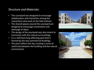 Structure and Materials:
• The courtyard was designed to encourage
collaboration and interaction among the
researchers who work at the Salk Institute.
• The shared spaces around the courtyard are
designed to encourage socialization and
exchange of ideas.
• The design of the courtyard was also meant to
harmonize with the natural surroundings.
• It is a 240-foot-long reflecting pool that is
framed by the two symmetrical buildings.
• The pool reflects the sky, creating a sense of
continuity between the building and the natural
environment.
 