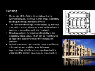 • The design of the Salk Institute is based on a
symmetrical plan, with two mirror-image laboratory
buildings flanking a central courtyard.
• The laboratory buildings are connected by a service
core, which houses elevators, stairs, and mechanical
systems, is located beneath the courtyard.
• This design allows for maximum flexibility in the
laboratory floors above, which can be reconfigured
as needed to accommodate different research
activities.
• In the basement of the complex, there are different
coloured cement walls because Kahn was
experimenting with the mixtures and wanted the
wood and the cement to complement each other.
Planning
 