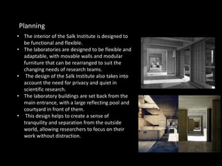 • The interior of the Salk Institute is designed to
be functional and flexible.
• The laboratories are designed to be flexible and
adaptable, with movable walls and modular
furniture that can be rearranged to suit the
changing needs of research teams.
• The design of the Salk Institute also takes into
account the need for privacy and quiet in
scientific research.
• The laboratory buildings are set back from the
main entrance, with a large reflecting pool and
courtyard in front of them.
• This design helps to create a sense of
tranquility and separation from the outside
world, allowing researchers to focus on their
work without distraction.
Planning
 