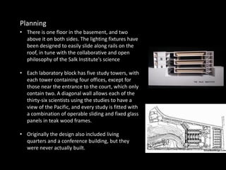 • There is one floor in the basement, and two
above it on both sides. The lighting fixtures have
been designed to easily slide along rails on the
roof, in tune with the collaborative and open
philosophy of the Salk Institute's science
• Each laboratory block has five study towers, with
each tower containing four offices, except for
those near the entrance to the court, which only
contain two. A diagonal wall allows each of the
thirty-six scientists using the studies to have a
view of the Pacific, and every study is fitted with
a combination of operable sliding and fixed glass
panels in teak wood frames.
• Originally the design also included living
quarters and a conference building, but they
were never actually built.
Planning
 