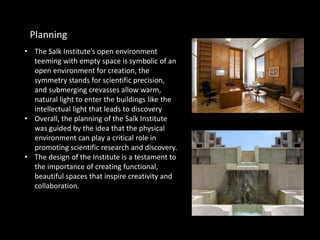 • The Salk Institute’s open environment
teeming with empty space is symbolic of an
open environment for creation, the
symmetry stands for scientific precision,
and submerging crevasses allow warm,
natural light to enter the buildings like the
intellectual light that leads to discovery
• Overall, the planning of the Salk Institute
was guided by the idea that the physical
environment can play a critical role in
promoting scientific research and discovery.
• The design of the Institute is a testament to
the importance of creating functional,
beautiful spaces that inspire creativity and
collaboration.
Planning
 