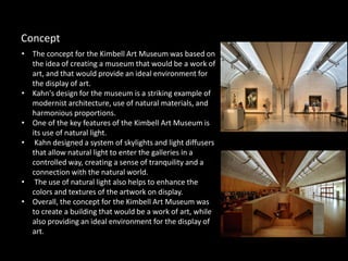 • The concept for the Kimbell Art Museum was based on
the idea of creating a museum that would be a work of
art, and that would provide an ideal environment for
the display of art.
• Kahn's design for the museum is a striking example of
modernist architecture, use of natural materials, and
harmonious proportions.
• One of the key features of the Kimbell Art Museum is
its use of natural light.
• Kahn designed a system of skylights and light diffusers
that allow natural light to enter the galleries in a
controlled way, creating a sense of tranquility and a
connection with the natural world.
• The use of natural light also helps to enhance the
colors and textures of the artwork on display.
• Overall, the concept for the Kimbell Art Museum was
to create a building that would be a work of art, while
also providing an ideal environment for the display of
art.
Concept
 