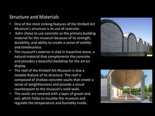 • One of the most striking features of the Kimbell Art
Museum's structure is its use of concrete.
• Kahn chose to use concrete as the primary building
material for the museum because of its strength,
durability, and ability to create a sense of solidity
and timelessness.
• The museum's exterior is clad in travertine stone, a
natural material that complements the concrete
and provides a beautiful backdrop for the art on
display.
• The roof of the Kimbell Art Museum is also a
notable feature of its structure. The roof is
composed of shallow concrete vaults that create a
sense of weightlessness and provide a visual
counterpoint to the museum's solid walls.
• The vaults are covered with a layer of gravel and
soil, which helps to insulate the museum and
regulate the temperature and humidity inside.
Structure and Materials
 