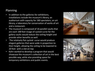 • In addition to the galleries for exhibitions,
installations include the museum’s library, an
auditorium with capacity for 180 spectators, an art
library, a laboratory for conservation of works of art
and a restaurant.
• The museum is composed of 16 parallel vaults that
are each 100 feet Usage of cycloid curve for the
gallery vaults would reduce the ceiling height and
provide other benefits as well.
• The relatively flat cycloid curve would produce
elegant galleries that were wide in proportion to
their height, allowing the ceiling to be lowered to
20 feet with a slot on top
• Kahn worked to develop a program that would
showcase the museum's collection of art in the best
possible way, while also providing space for
temporary exhibitions and public events.
Planning
 