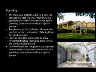 • The museum's program called for a series of
galleries arranged in a linear fashion, with a
central courtyard that would serve as both a
gathering space and an outdoor sculpture
garden.
• The planning of the Kimbell Art Museum also
involved careful consideration of the building's
form and materials.
• Kahn designed the museum to be a low,
horizontal structure that would blend in with
the surrounding landscape.
• Inside the museum, the galleries are organized
around a central courtyard, which serves as a
gathering space and an outdoor sculpture
garden.
Planning
 