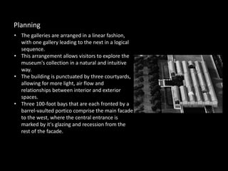 • The galleries are arranged in a linear fashion,
with one gallery leading to the next in a logical
sequence.
• This arrangement allows visitors to explore the
museum's collection in a natural and intuitive
way.
• The building is punctuated by three courtyards,
allowing for more light, air flow and
relationships between interior and exterior
spaces.
• Three 100-foot bays that are each fronted by a
barrel-vaulted portico comprise the main facade
to the west, where the central entrance is
marked by it's glazing and recession from the
rest of the facade.
Planning
 