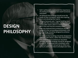 DESIGN
PHILOSOPHY
• Kahn's philosophy emphasized the importance
of creating buildings that were both functional
and poetic.
• He believed that buildings should serve the
needs of their occupants, while also inspiring
them and elevating their spirits.
• He once famously said, "A great building must
begin with the unmeasurable, must go through
measurable means when it is being designed,
and in the end must be unmeasurable.“
• Kahn also believed that architecture should
respond to the surrounding environment, and
that buildings should be designed to enhance
the natural landscape.
• He believed that buildings should be designed in
harmony with nature, rather than dominating it.
• Kahn believed that architecture should be
timeless, and that buildings should be designed
to endure. He believed that a building's value
should be measured not just by its initial cost,
but by its ability to endure and adapt over time.
 
