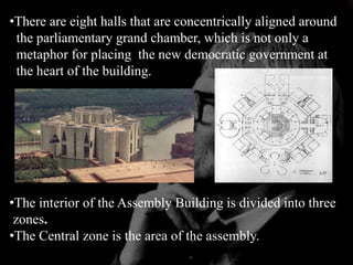 •There are eight halls that are concentrically aligned around
the parliamentary grand chamber, which is not only a
metaphor for placing the new democratic government at
the heart of the building.
•The interior of the Assembly Building is divided into three
zones.
•The Central zone is the area of the assembly.
 