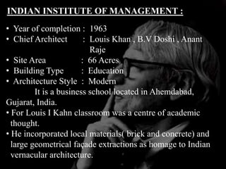 INDIAN INSTITUTE OF MANAGEMENT :
• Year of completion : 1963
• Chief Architect : Louis Khan , B.V Doshi , Anant
Raje
• Site Area : 66 Acres
• Building Type : Education
• Architecture Style : Modern
It is a business school located in Ahemdabad,
Gujarat, India.
• For Louis I Kahn classroom was a centre of academic
thought.
• He incorporated local materials( brick and concrete) and
large geometrical façade extractions as homage to Indian
vernacular architecture.
 