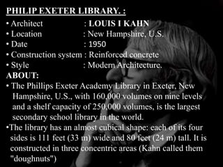 PHILIP EXETER LIBRARY. :
• Architect : LOUIS I KAHN
• Location : New Hampshire, U.S.
• Date : 1950
• Construction system : Reinforced concrete
• Style : Modern Architecture.
ABOUT:
• The Phillips Exeter Academy Library in Exeter, New
Hampshire, U.S., with 160,000 volumes on nine levels
and a shelf capacity of 250,000 volumes, is the largest
secondary school library in the world.
•The library has an almost cubical shape: each of its four
sides is 111 feet (33 m) wide and 80 feet (24 m) tall. It is
constructed in three concentric areas (Kahn called them
"doughnuts")
 
