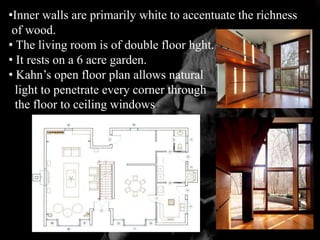 •Inner walls are primarily white to accentuate the richness
of wood.
• The living room is of double floor hght.
• It rests on a 6 acre garden.
• Kahn’s open floor plan allows natural
light to penetrate every corner through
the floor to ceiling windows.
 