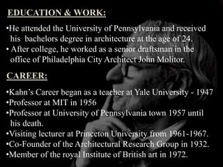 EDUCATION & WORK:
•He attended the University of Pennsylvania and received
his bachelors degree in architecture at the age of 24.
• After college, he worked as a senior draftsman in the
office of Philadelphia City Architect John Molitor.
CAREER:
•Kahn’s Career began as a teacher at Yale University - 1947
•Professor at MIT in 1956
•Professor at University of Pennsylvania town 1957 until
his death.
•Visiting lecturer at Princeton University from 1961-1967.
•Co-Founder of the Architectural Research Group in 1932.
•Member of the royal Institute of British art in 1972.
 