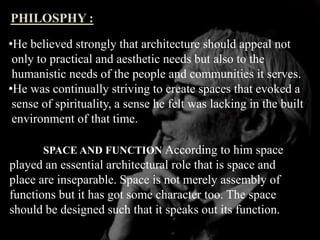 PHILOSPHY :
•He believed strongly that architecture should appeal not
only to practical and aesthetic needs but also to the
humanistic needs of the people and communities it serves.
•He was continually striving to create spaces that evoked a
sense of spirituality, a sense he felt was lacking in the built
environment of that time.
SPACE AND FUNCTION According to him space
played an essential architectural role that is space and
place are inseparable. Space is not merely assembly of
functions but it has got some character too. The space
should be designed such that it speaks out its function.
 