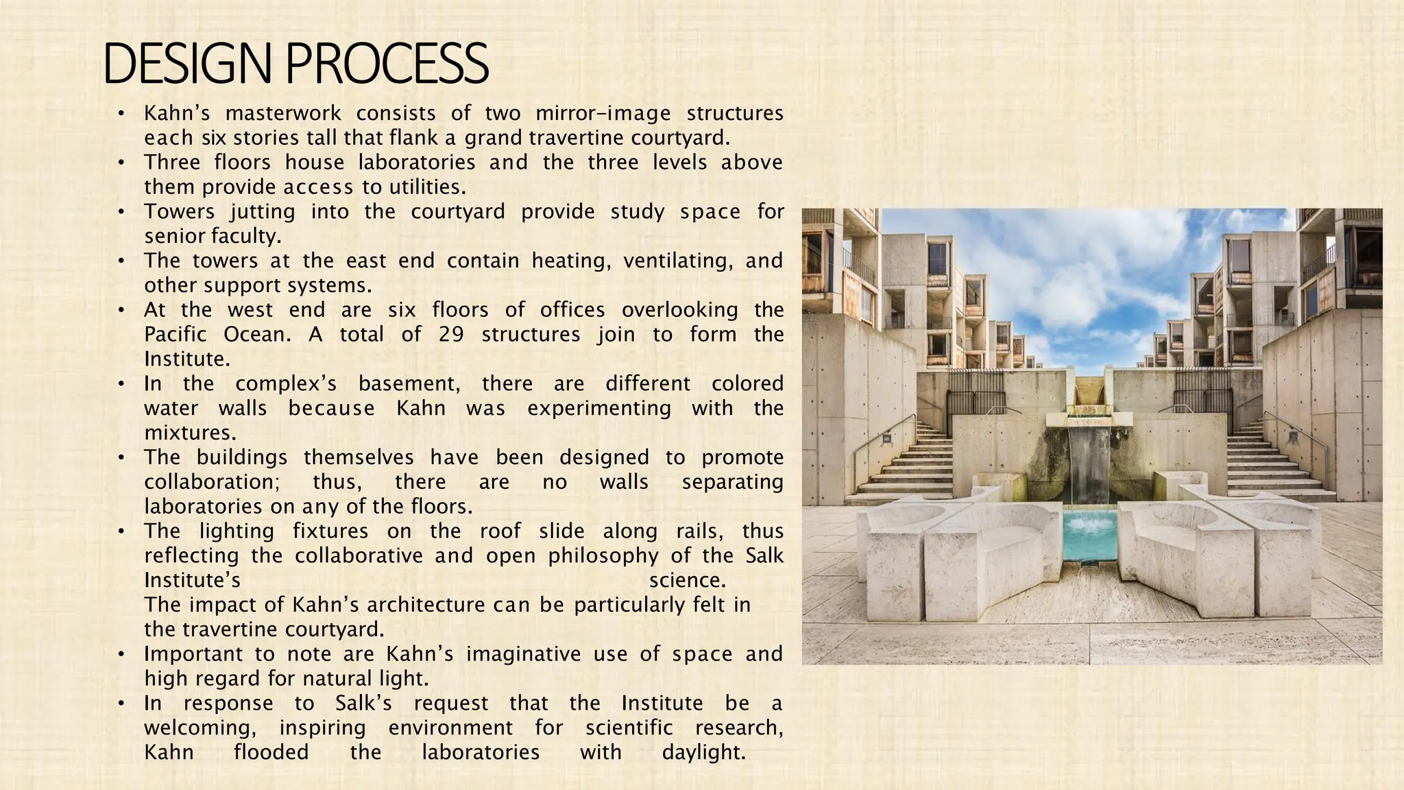 • Kahn’s masterwork consists of two mirror-image structures
each six stories tall that flank a grand travertine courtyard.
• Three floors house laboratories and the three levels above
them provide access to utilities.
• Towers jutting into the courtyard provide study space for
senior faculty.
• The towers at the east end contain heating, ventilating, and
other support systems.
• At the west end are six floors of offices overlooking the
Pacific Ocean. A total of 29 structures join to form the
Institute.
• In the complex’s basement, there are different colored
water walls because Kahn was experimenting with the
mixtures.
• The buildings themselves have been designed to promote
collaboration; thus, there are no walls separating
laboratories on any of the floors.
• The lighting fixtures on the roof slide along rails, thus
reflecting the collaborative and open philosophy of the Salk
Institute’s science.
The impact of Kahn’s architecture can be particularly felt in
the travertine courtyard.
• Important to note are Kahn’s imaginative use of space and
high regard for natural light.
• In response to Salk’s request that the Institute be a
welcoming, inspiring environment for scientific research,
Kahn flooded the laboratories with daylight.
DESIGNPROCESS
 