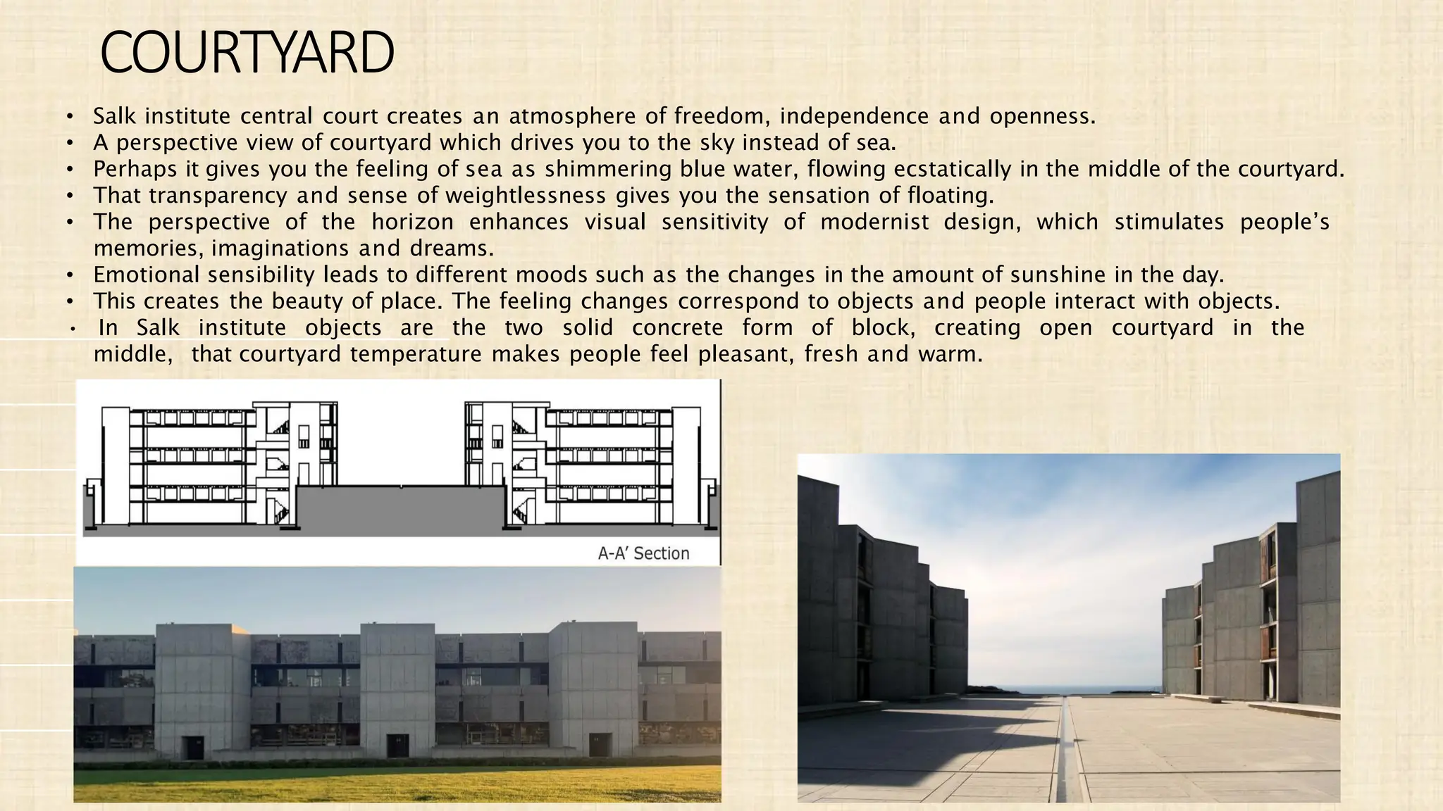 • Salk institute central court creates an atmosphere of freedom, independence and openness.
• A perspective view of courtyard which drives you to the sky instead of sea.
• Perhaps it gives you the feeling of sea as shimmering blue water, flowing ecstatically in the middle of the courtyard.
• That transparency and sense of weightlessness gives you the sensation of floating.
• The perspective of the horizon enhances visual sensitivity of modernist design, which stimulates people’s
memories, imaginations and dreams.
• Emotional sensibility leads to different moods such as the changes in the amount of sunshine in the day.
• This creates the beauty of place. The feeling changes correspond to objects and people interact with objects.
• In Salk institute objects are the two solid concrete form of block, creating open courtyard in the
middle, that courtyard temperature makes people feel pleasant, fresh and warm.
COURTYARD
 