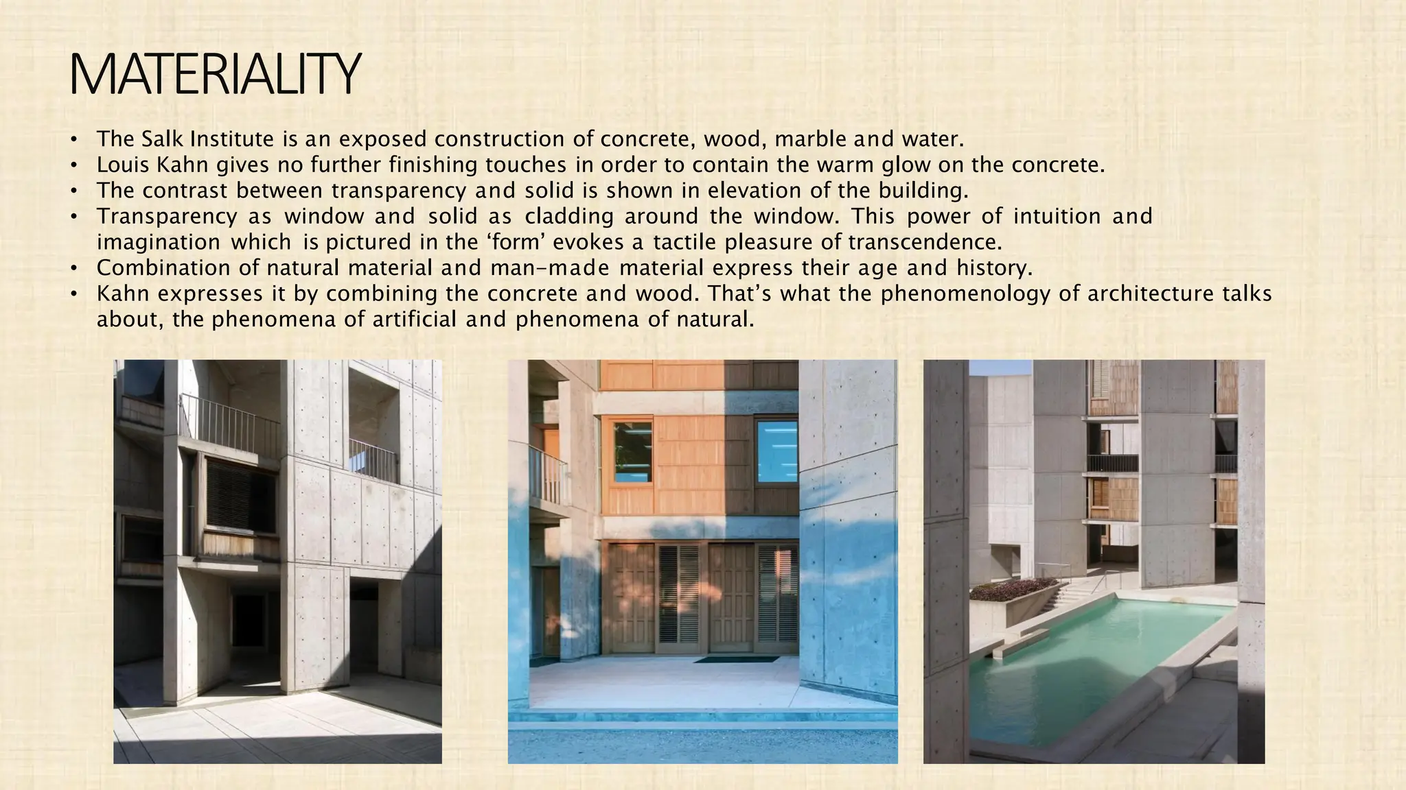 MATERIALITY
• The Salk Institute is an exposed construction of concrete, wood, marble and water.
• Louis Kahn gives no further finishing touches in order to contain the warm glow on the concrete.
• The contrast between transparency and solid is shown in elevation of the building.
• Transparency as window and solid as cladding around the window. This power of intuition and
imagination which is pictured in the ‘form’ evokes a tactile pleasure of transcendence.
• Combination of natural material and man-made material express their age and history.
• Kahn expresses it by combining the concrete and wood. That’s what the phenomenology of architecture talks
about, the phenomena of artificial and phenomena of natural.
 