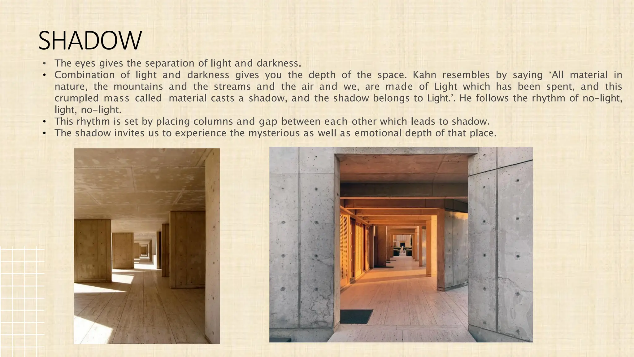 • The eyes gives the separation of light and darkness.
• Combination of light and darkness gives you the depth of the space. Kahn resembles by saying ‘All material in
nature, the mountains and the streams and the air and we, are made of Light which has been spent, and this
crumpled mass called material casts a shadow, and the shadow belongs to Light.’. He follows the rhythm of no-light,
light, no-light.
• This rhythm is set by placing columns and gap between each other which leads to shadow.
• The shadow invites us to experience the mysterious as well as emotional depth of that place.
SHADOW
 