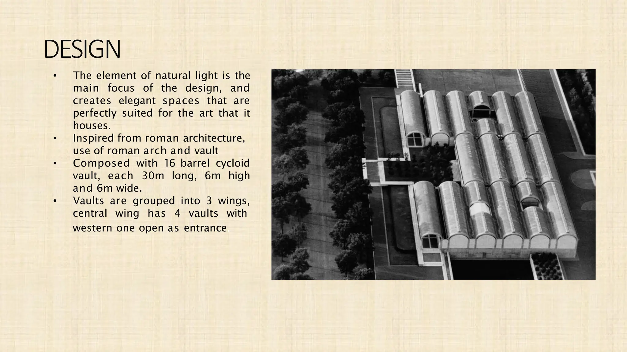 DESIGN
• The element of natural light is the
main focus of the design, and
creates elegant spaces that are
perfectly suited for the art that it
houses.
• Inspired from roman architecture,
use of roman arch and vault
• Composed with 16 barrel cycloid
vault, each 30m long, 6m high
and 6m wide.
• Vaults are grouped into 3 wings,
central wing has 4 vaults with
western one open as entrance.
 