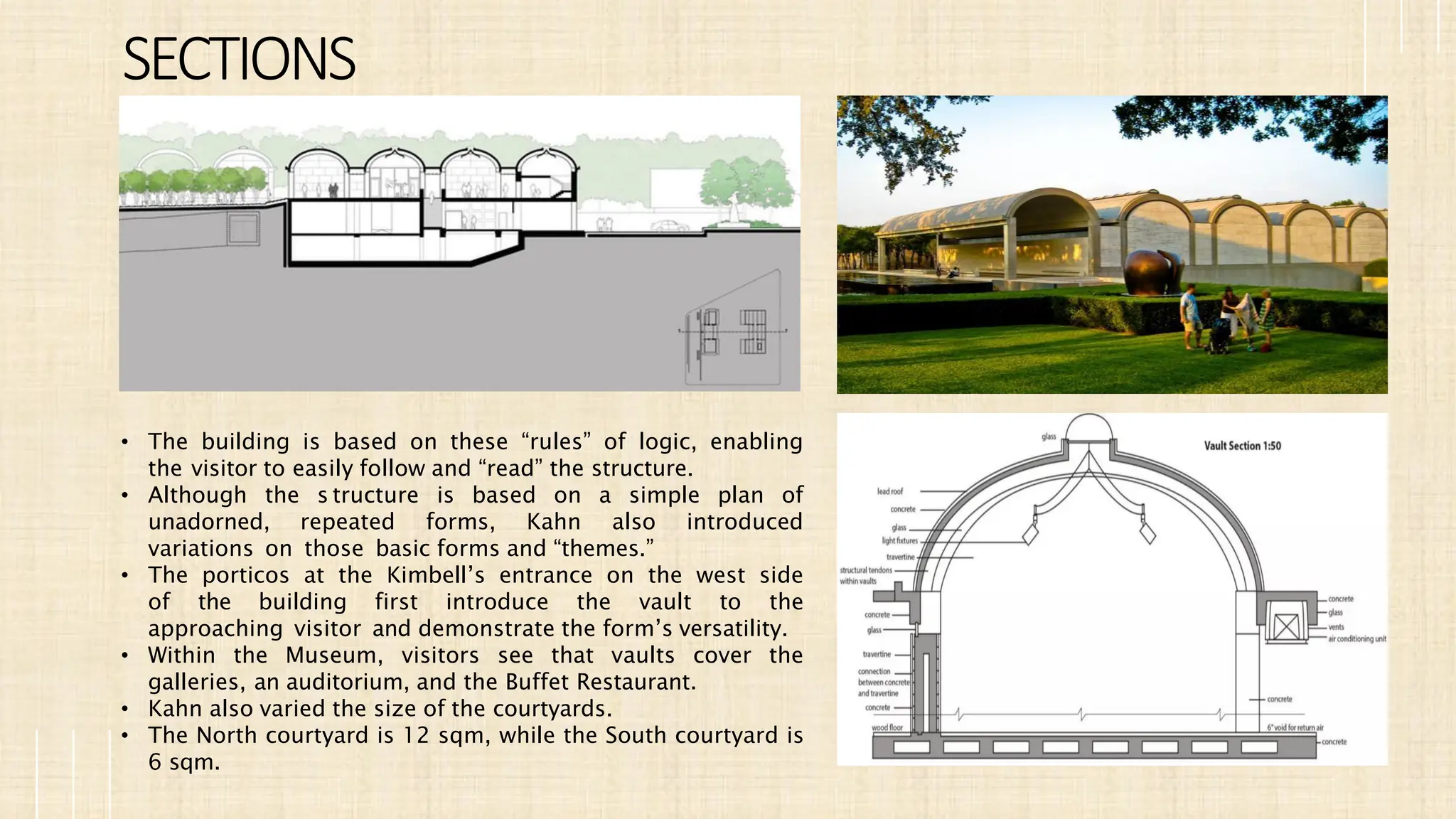 SECTIONS
• The building is based on these “rules” of logic, enabling
the visitor to easily follow and “read” the structure.
• Although the s tructure is based on a simple plan of
unadorned, repeated forms, Kahn also introduced
variations on those basic forms and “themes.”
• The porticos at the Kimbell’s entrance on the west side
of the building first introduce the vault to the
approaching visitor and demonstrate the form’s versatility.
• Within the Museum, visitors see that vaults cover the
galleries, an auditorium, and the Buffet Restaurant.
• Kahn also varied the size of the courtyards.
• The North courtyard is 12 sqm, while the South courtyard is
6 sqm.
 