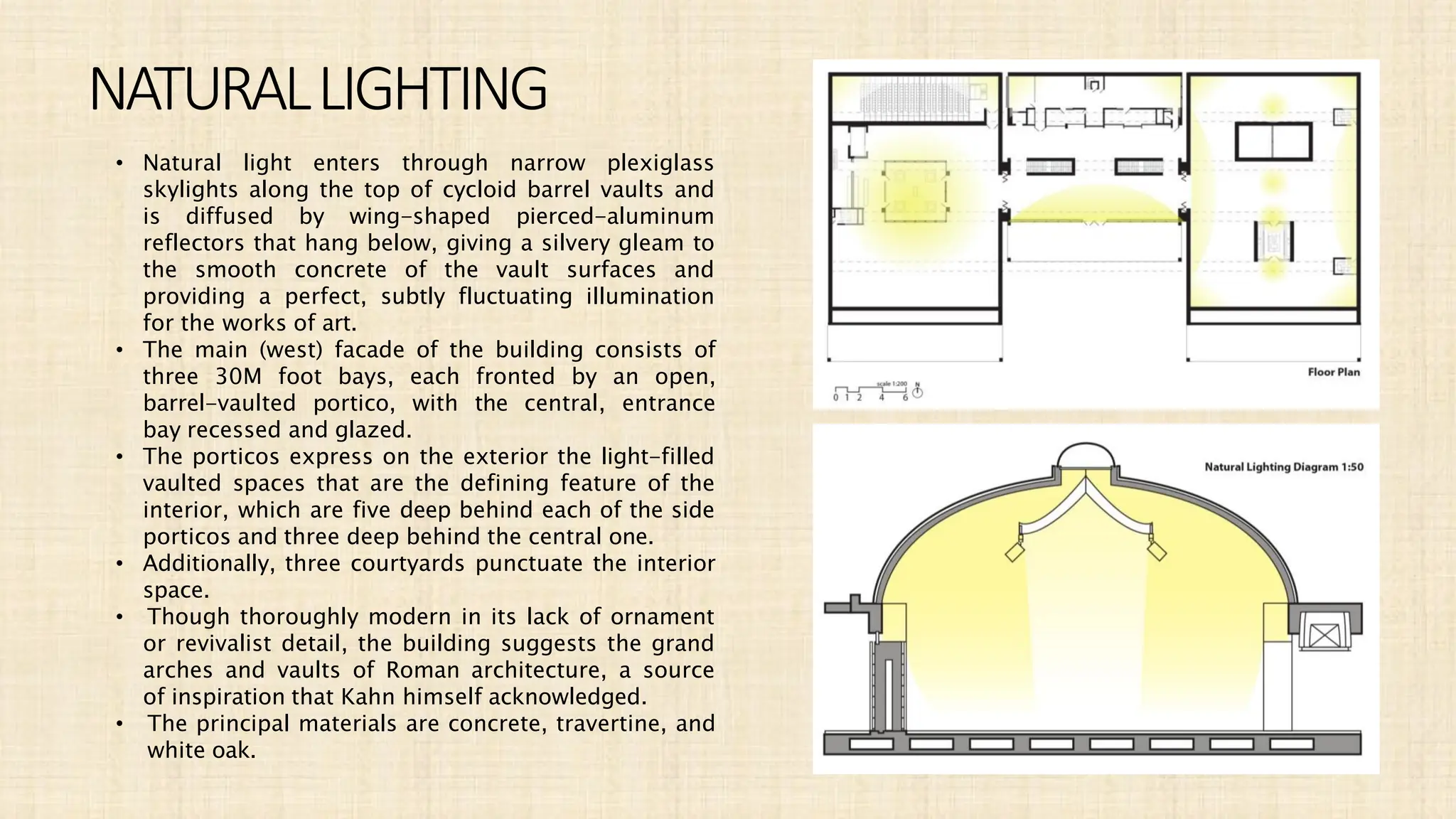NATURALLIGHTING
• Natural light enters through narrow plexiglass
skylights along the top of cycloid barrel vaults and
is diffused by wing-shaped pierced-aluminum
reflectors that hang below, giving a silvery gleam to
the smooth concrete of the vault surfaces and
providing a perfect, subtly fluctuating illumination
for the works of art.
• The main (west) facade of the building consists of
three 30M foot bays, each fronted by an open,
barrel-vaulted portico, with the central, entrance
bay recessed and glazed.
• The porticos express on the exterior the light-filled
vaulted spaces that are the defining feature of the
interior, which are five deep behind each of the side
porticos and three deep behind the central one.
• Additionally, three courtyards punctuate the interior
space.
• Though thoroughly modern in its lack of ornament
or revivalist detail, the building suggests the grand
arches and vaults of Roman architecture, a source
of inspiration that Kahn himself acknowledged.
• The principal materials are concrete, travertine, and
white oak.
 