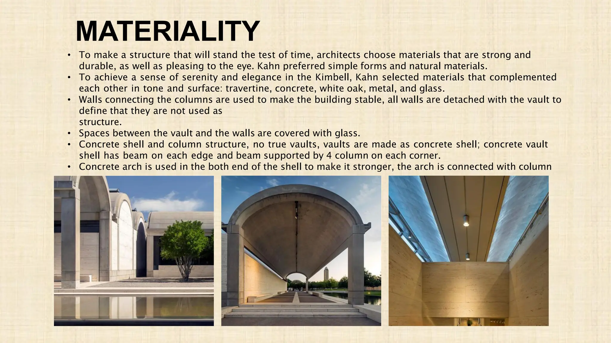 MATERIALITY
• To make a structure that will stand the test of time, architects choose materials that are strong and
durable, as well as pleasing to the eye. Kahn preferred simple forms and natural materials.
• To achieve a sense of serenity and elegance in the Kimbell, Kahn selected materials that complemented
each other in tone and surface: travertine, concrete, white oak, metal, and glass.
• Walls connecting the columns are used to make the building stable, all walls are detached with the vault to
define that they are not used as
structure.
• Spaces between the vault and the walls are covered with glass.
• Concrete shell and column structure, no true vaults, vaults are made as concrete shell; concrete vault
shell has beam on each edge and beam supported by 4 column on each corner.
• Concrete arch is used in the both end of the shell to make it stronger, the arch is connected with column
 