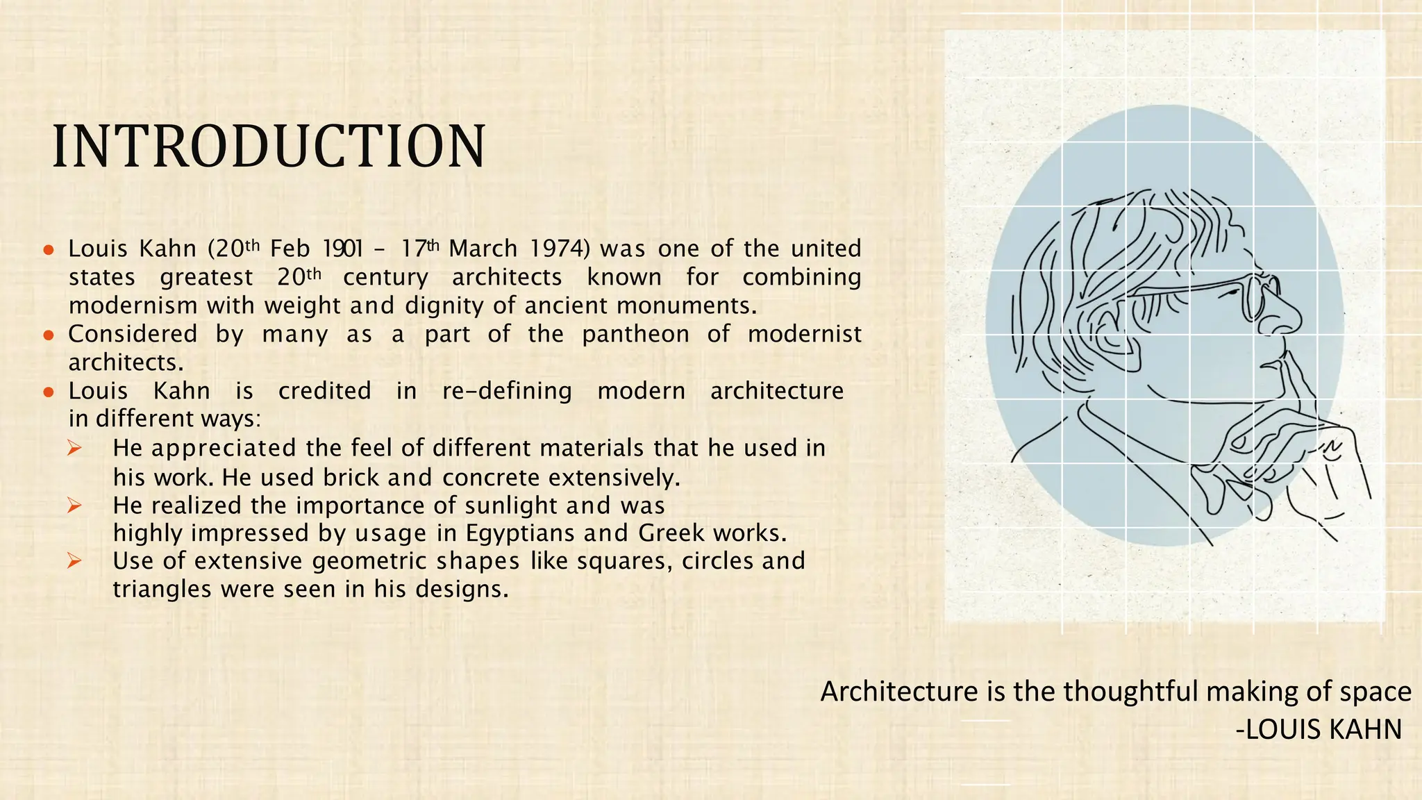INTRODUCTION
● Louis Kahn (20th Feb 1901 – 17th March 1974) was one of the united
states greatest 20th century architects known for combining
modernism with weight and dignity of ancient monuments.
● Considered by many as a part of the pantheon of modernist
architects.
● Louis Kahn is credited in re-defining modern architecture
in different ways:
➢ He appreciated the feel of different materials that he used in
his work. He used brick and concrete extensively.
➢ He realized the importance of sunlight and was
highly impressed by usage in Egyptians and Greek works.
➢ Use of extensive geometric shapes like squares, circles and
triangles were seen in his designs.
Architecture is the thoughtful making of space
-LOUIS KAHN
 