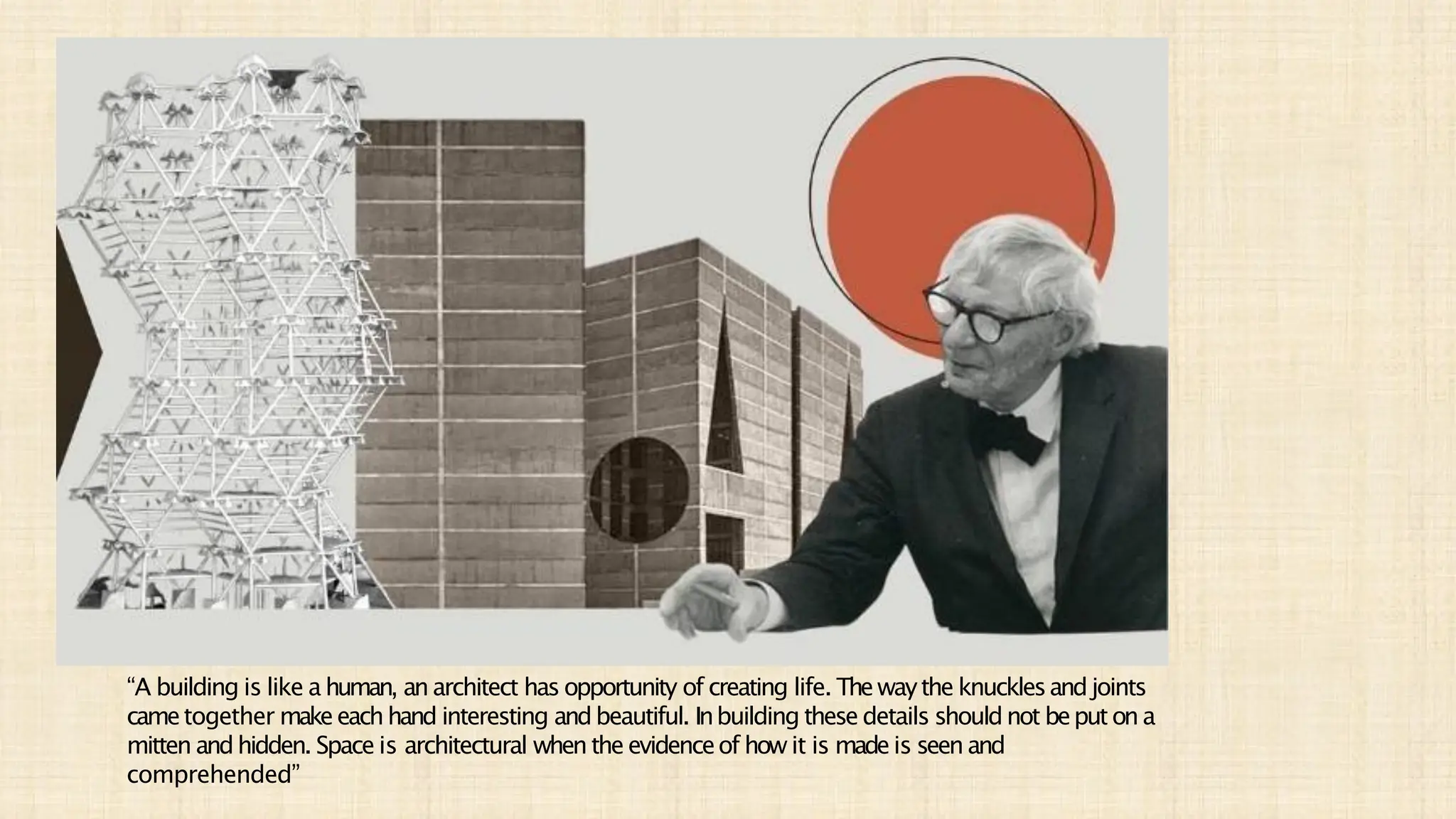 “A building is like a human, anarchitect has opportunity of creating life. Thewaythe knucklesandjoints
cametogether makeeachhand interesting andbeautiful. Inbuilding these details shouldnot beputona
mitten andhidden. Space is architectural whenthe evidenceof how it is madeis seenand
comprehended”
 
