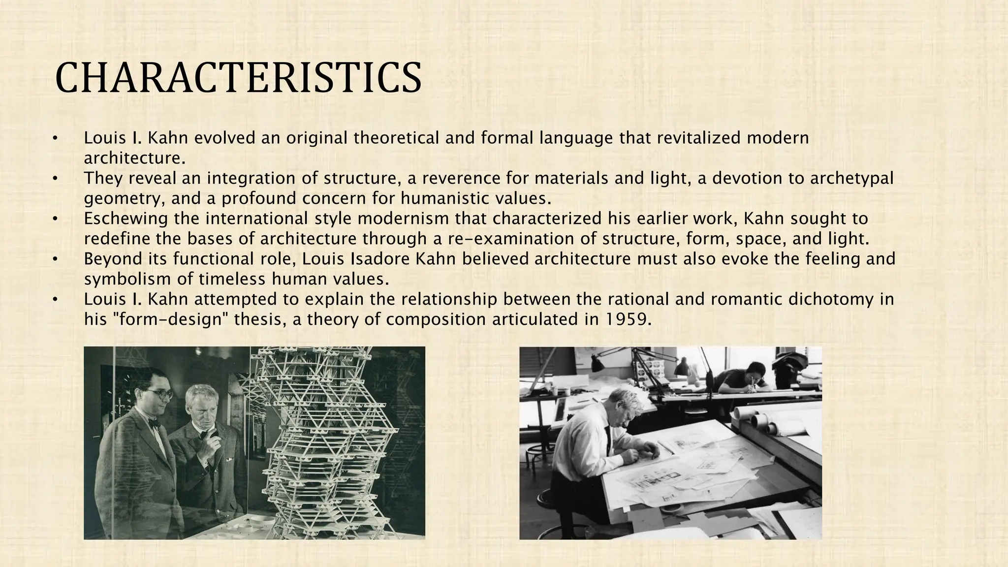 CHARACTERISTICS
• Louis I. Kahn evolved an original theoretical and formal language that revitalized modern
architecture.
• They reveal an integration of structure, a reverence for materials and light, a devotion to archetypal
geometry, and a profound concern for humanistic values.
• Eschewing the international style modernism that characterized his earlier work, Kahn sought to
redefine the bases of architecture through a re-examination of structure, form, space, and light.
• Beyond its functional role, Louis Isadore Kahn believed architecture must also evoke the feeling and
symbolism of timeless human values.
• Louis I. Kahn attempted to explain the relationship between the rational and romantic dichotomy in
his "form-design" thesis, a theory of composition articulated in 1959.
 