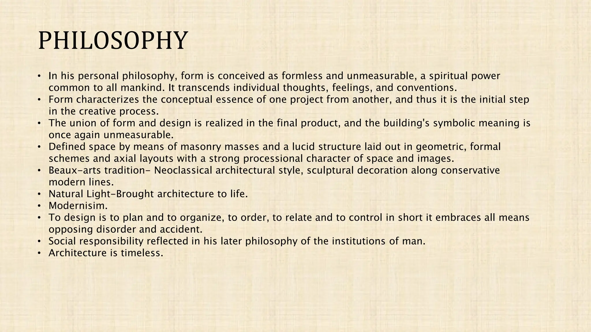 PHILOSOPHY
• In his personal philosophy, form is conceived as formless and unmeasurable, a spiritual power
common to all mankind. It transcends individual thoughts, feelings, and conventions.
• Form characterizes the conceptual essence of one project from another, and thus it is the initial step
in the creative process.
• The union of form and design is realized in the final product, and the building's symbolic meaning is
once again unmeasurable.
• Defined space by means of masonry masses and a lucid structure laid out in geometric, formal
schemes and axial layouts with a strong processional character of space and images.
• Beaux-arts tradition- Neoclassical architectural style, sculptural decoration along conservative
modern lines.
• Natural Light-Brought architecture to life.
• Modernisim.
• To design is to plan and to organize, to order, to relate and to control in short it embraces all means
opposing disorder and accident.
• Social responsibility reflected in his later philosophy of the institutions of man.
• Architecture is timeless.
 