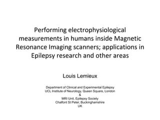 Performing electrophysiological
measurements in humans inside Magnetic
Resonance Imaging scanners; applications in
Epilepsy research and other areas
Louis Lemieux
Department of Clinical and Experimental Epilepsy
UCL Institute of Neurology, Queen Square, London
&
MRI Unit, Epilepsy Society
Chalfont St Peter, Buckinghamshire
UK
 