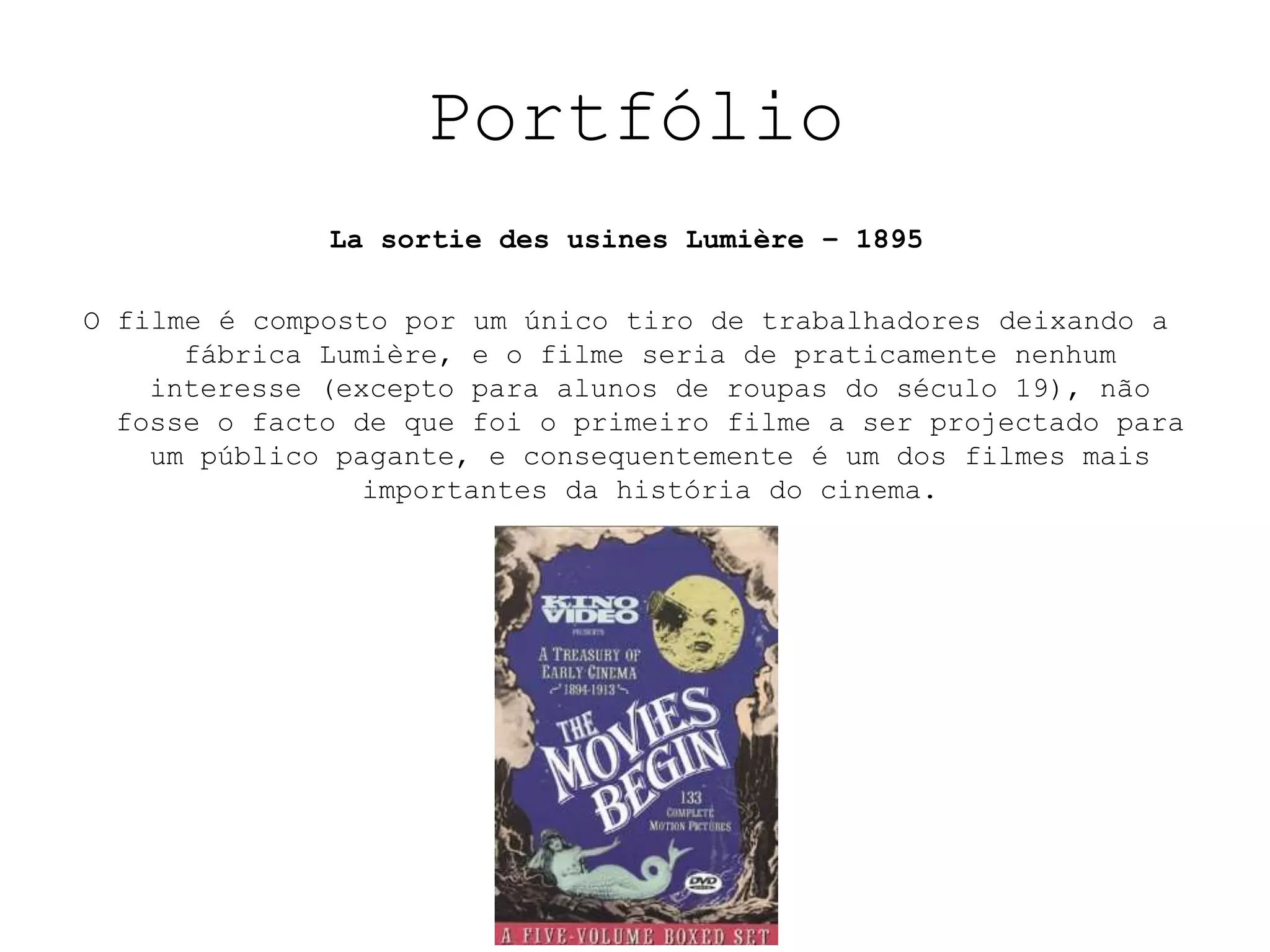 Portfólio
              La sortie des usines Lumière – 1895

O filme é composto por um único tiro de trabalhadores deixando a
      fábrica Lumière, e o filme seria de praticamente nenhum
    interesse (excepto para alunos de roupas do século 19), não
  fosse o facto de que foi o primeiro filme a ser projectado para
    um público pagante, e consequentemente é um dos filmes mais
                 importantes da história do cinema.
                                .
                                .
 