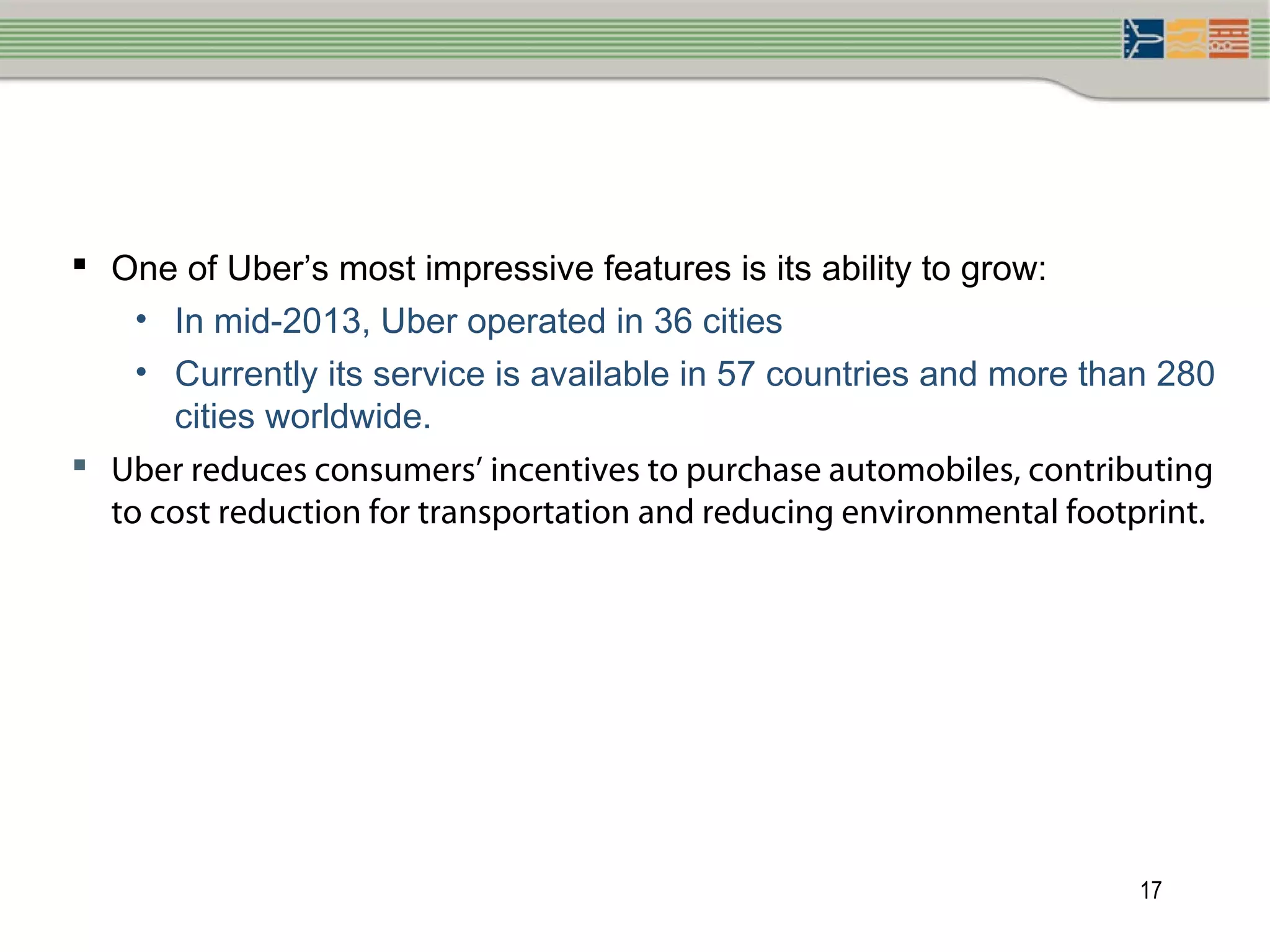 17
 One of Uber’s most impressive features is its ability to grow:
• In mid-2013, Uber operated in 36 cities
• Currently its service is available in 57 countries and more than 280
cities worldwide.
 Uber reduces consumers’ incentives to purchase automobiles, contributing
to cost reduction for transportation and reducing environmental footprint.
 